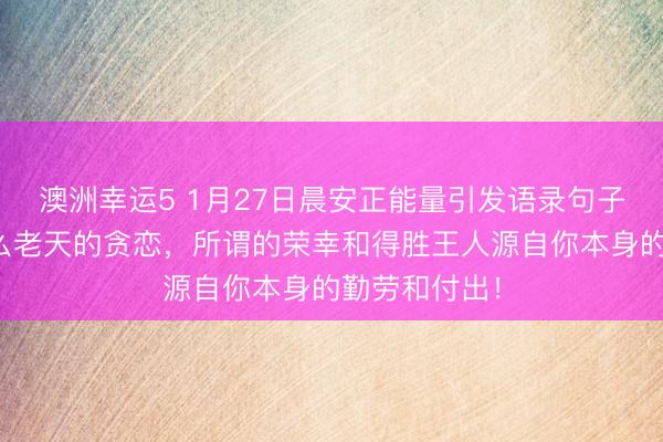 澳洲幸運(yùn)5 1月27日晨安正能量引發(fā)語(yǔ)錄句子：那里有什么老天的貪戀，所謂的榮幸和得勝王人源自你本身的勤勞和付出！