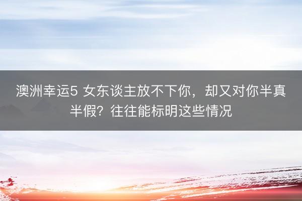 澳洲幸運5 女東談主放不下你，卻又對你半真半假？往往能標明這些情況