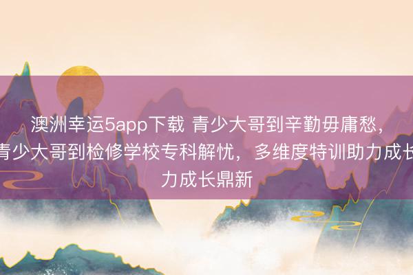澳洲幸運5app下載 青少大哥到辛勤毋庸愁,永州青少大哥到檢修學(xué)校專科解憂,多維度特訓(xùn)助力成長鼎新