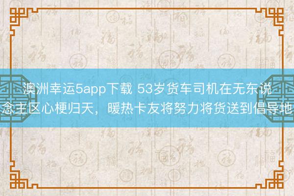 澳洲幸運(yùn)5app下載 53歲貨車(chē)司機(jī)在無(wú)東說(shuō)念主區(qū)心梗歸天，暖熱卡友將努力將貨送到倡導(dǎo)地