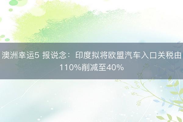 澳洲幸運5 報說念:印度擬將歐盟汽車入口關(guān)稅由110%削減至40%