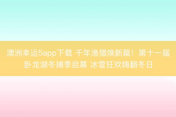澳洲幸運5app下載 千年漁獵煥新篇!第十一屆臥龍湖冬捕季啟幕 冰雪狂歡嗨翻冬日