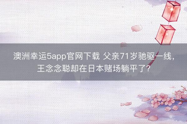 澳洲幸運(yùn)5app官網(wǎng)下載 父親71歲馳驅(qū)一線,王念念聰卻在日本賭場躺平了?