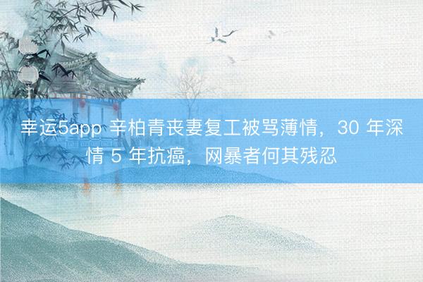 幸運5app 辛柏青喪妻復工被罵薄情，30 年深情 5 年抗癌，網(wǎng)暴者何其殘忍