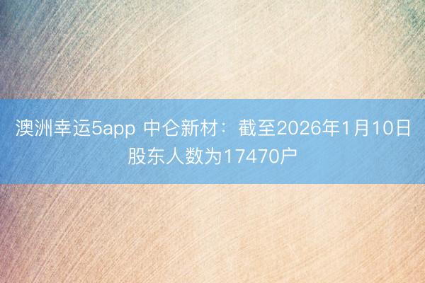澳洲幸運5app 中侖新材:截至2026年1月10日股東人數為17470戶