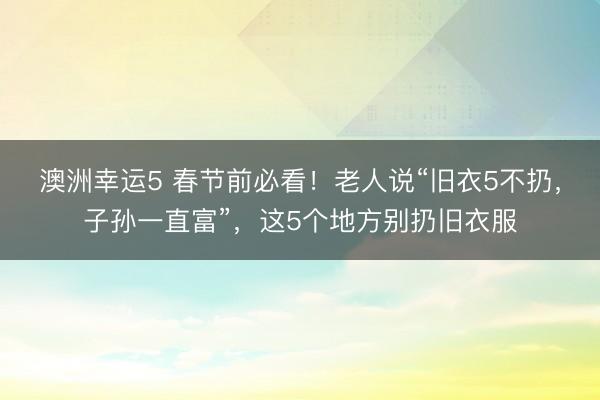 澳洲幸運5 春節(jié)前必看！老人說“舊衣5不扔，子孫一直富”，這5個地方別扔舊衣服