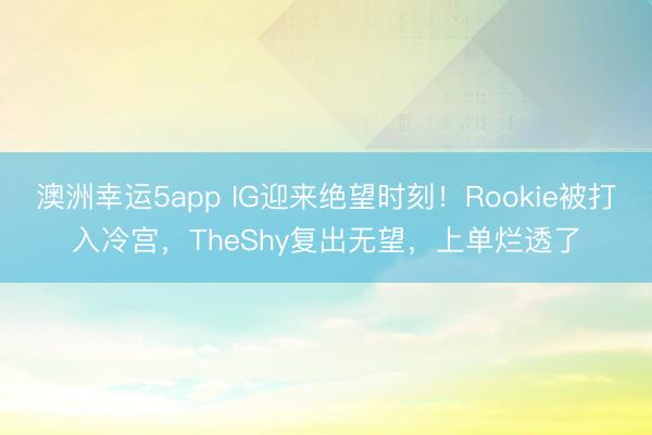 澳洲幸運5app IG迎來絕望時刻！Rookie被打入冷宮，TheShy復(fù)出無望，上單爛透了
