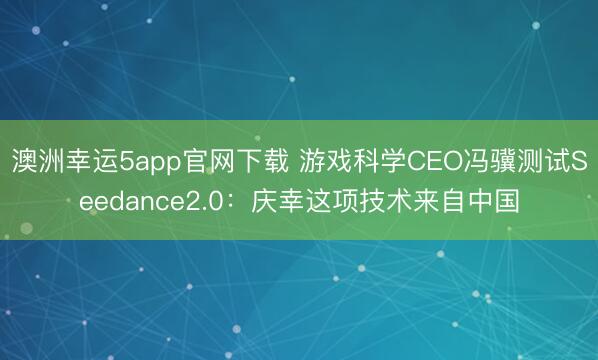 澳洲幸運5app官網(wǎng)下載 游戲科學(xué)CEO馮驥測試Seedance2.0：慶幸這項技術(shù)來自中國