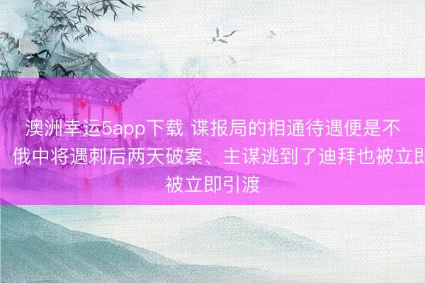 澳洲幸運5app下載 諜報局的相通待遇便是不一樣！俄中將遇刺后兩天破案、主謀逃到了迪拜也被立即引渡