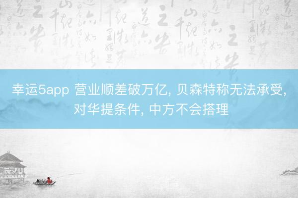 幸運(yùn)5app 營業(yè)順差破萬億, 貝森特稱無法承受, 對華提條件, 中方不會(huì)搭理