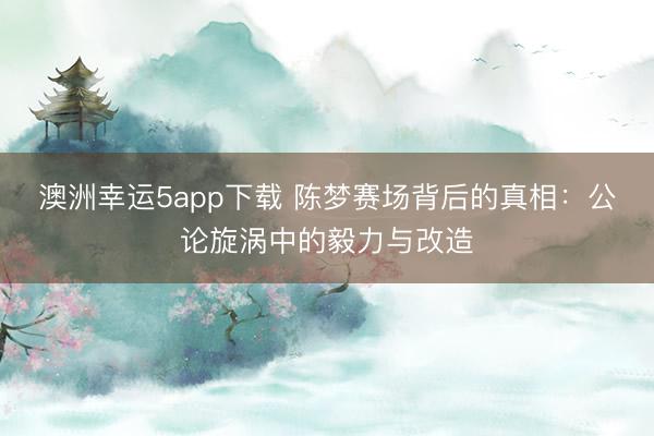 澳洲幸運5app下載 陳夢賽場背后的真相:公論旋渦中的毅力與改造