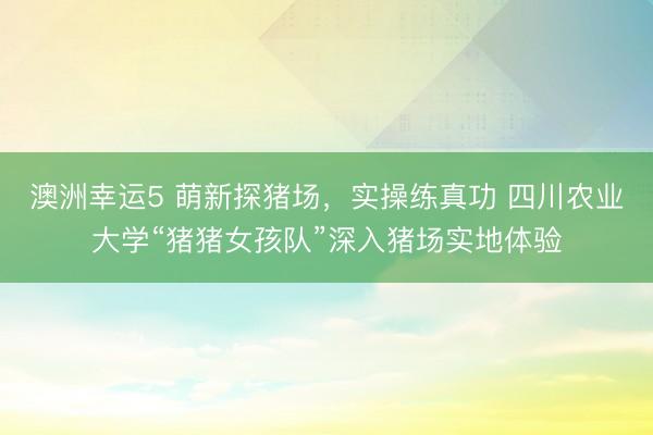 澳洲幸運(yùn)5 萌新探豬場(chǎng)，實(shí)操練真功 四川農(nóng)業(yè)大學(xué)“豬豬女孩隊(duì)”深入豬場(chǎng)實(shí)地體驗(yàn)