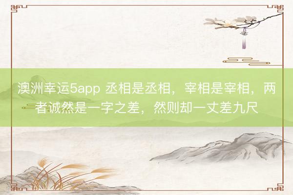 澳洲幸運5app 丞相是丞相,宰相是宰相,兩者誠然是一字之差,然則卻一丈差九尺